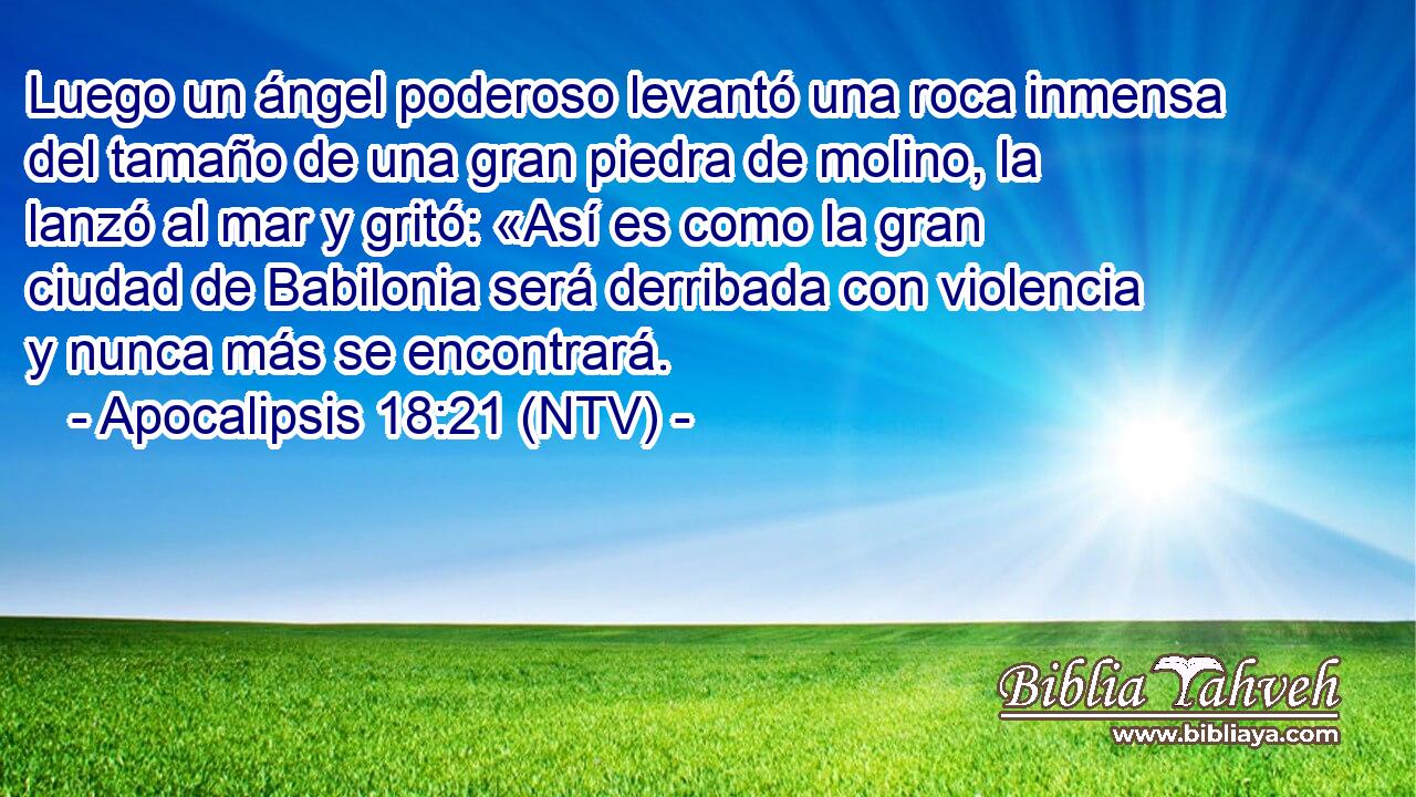 Luego un ángel poderoso levantó una roca inmensa del tamaño de una gran piedra de molino, la lanzó al mar y gritó: «Así es como la gran ciudad de Babilonia será derribada con violencia y nunca más se encontrará.