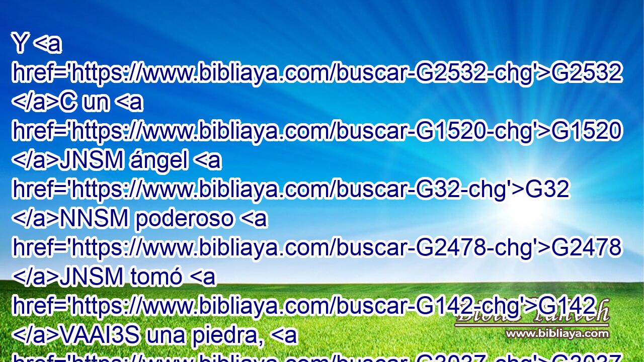 Y G2532 C un G1520 JNSM ángel G32 NNSM poderoso G2478 JNSM tomó G142 VAAI3S una piedra, G3037 NASM como G5613 B una gran G3173 JASM piedra de molino, G3458 NASM y G2532 C la arrojó G906 VAAI3S en G1519 P el G3588 DASF mar, G2281 NASF diciendo: G3004 VPAP-SNM Con el mismo G3779 B ímpetu G3731 NDSN será derribada G906 VFPI3S Babilonia, G897 NNSF la G3588 DNSF gran G3173 JNSF ciudad, G4172 NNSF y G2532 C nunca G3756 G3361 T T más G2089 B será hallada. G2147 VAPS