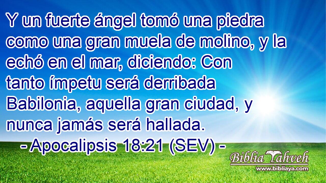 Y un fuerte ángel tomó una piedra como una gran muela de molino, y la echó en el mar, diciendo: Con tanto ímpetu será derribada Babilonia, aquella gran ciudad, y nunca jamás será hallada.