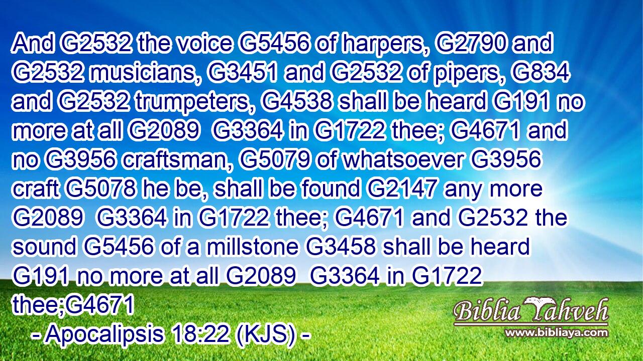 And G2532 the voice G5456 of harpers, G2790 and G2532 musicians, G3451 and G2532 of pipers, G834 and G2532 trumpeters, G4538 shall be heard G191 no more at all G2089  G3364 in G1722 thee; G4671 and no G3956 craftsman, G5079 of whatsoever G3956 craft G5078 he be, shall be found G2147 any more G2089  G3364 in G1722 thee; G4671 and G2532 the sound G5456 of a millstone G3458 shall be heard G191 no more at all G2089  G3364 in G1722 thee;G4671