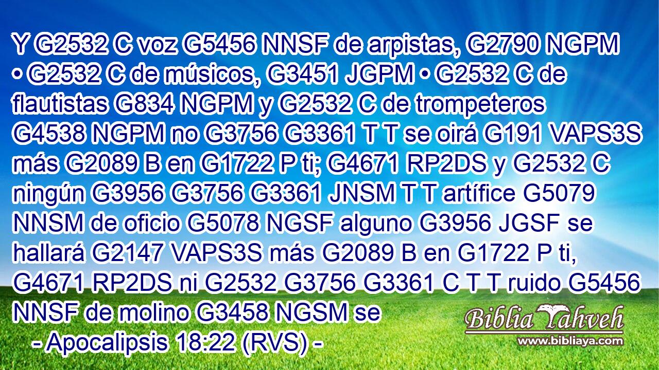 Y G2532 C voz G5456 NNSF de arpistas, G2790 NGPM • G2532 C de músicos, G3451 JGPM • G2532 C de flautistas G834 NGPM y G2532 C de trompeteros G4538 NGPM no G3756 G3361 T T se oirá G191 VAPS3S más G2089 B en G1722 P ti; G4671 RP2DS y G2532 C ningún G3956 G3756 G3361 JNSM T T artífice G5079 NNSM de oficio G5078 NGSF alguno G3956 JGSF se hallará G2147 VAPS3S más G2089 B en G1722 P ti, G4671 RP2DS ni G2532 G3756 G3361 C T T ruido G5456 NNSF de molino G3458 NGSM se