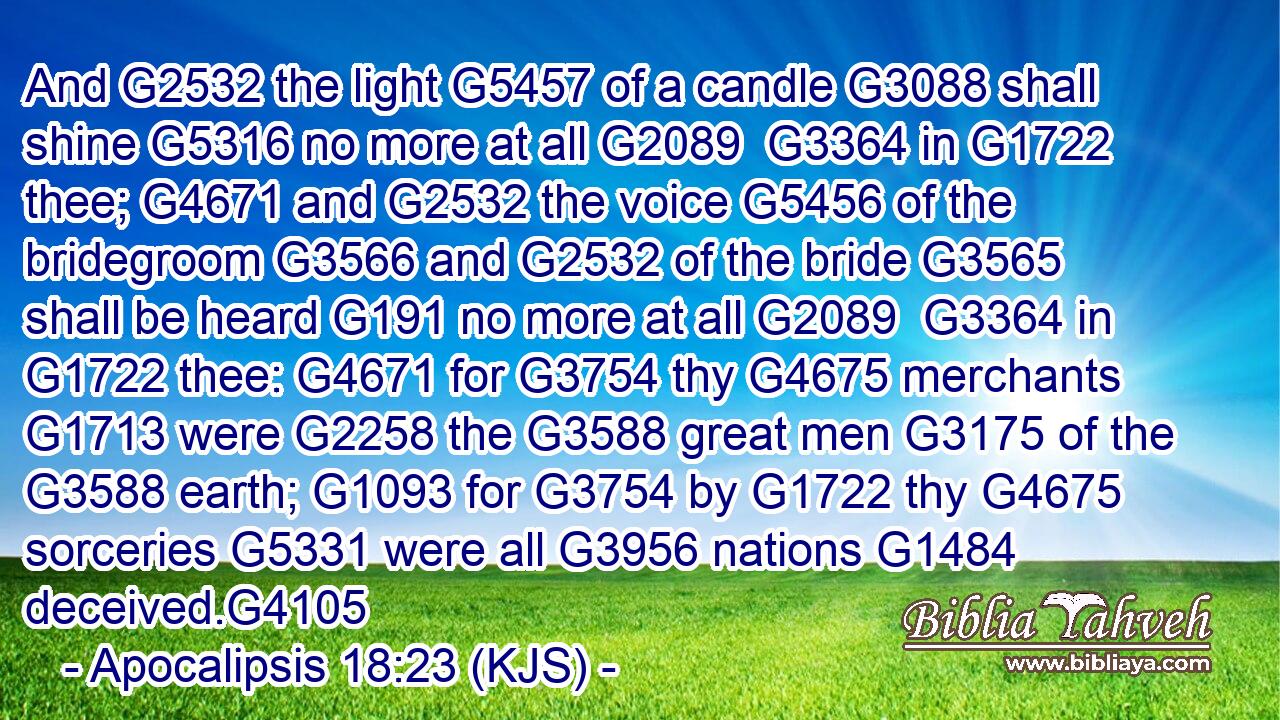 And G2532 the light G5457 of a candle G3088 shall shine G5316 no more at all G2089  G3364 in G1722 thee; G4671 and G2532 the voice G5456 of the bridegroom G3566 and G2532 of the bride G3565 shall be heard G191 no more at all G2089  G3364 in G1722 thee: G4671 for G3754 thy G4675 merchants G1713 were G2258 the G3588 great men G3175 of the G3588 earth; G1093 for G3754 by G1722 thy G4675 sorceries G5331 were all G3956 nations G1484 deceived.G4105