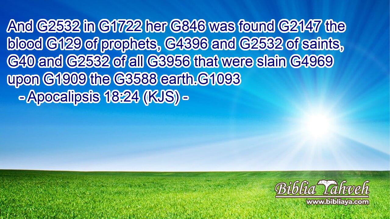 And G2532 in G1722 her G846 was found G2147 the blood G129 of prophets, G4396 and G2532 of saints, G40 and G2532 of all G3956 that were slain G4969 upon G1909 the G3588 earth.G1093