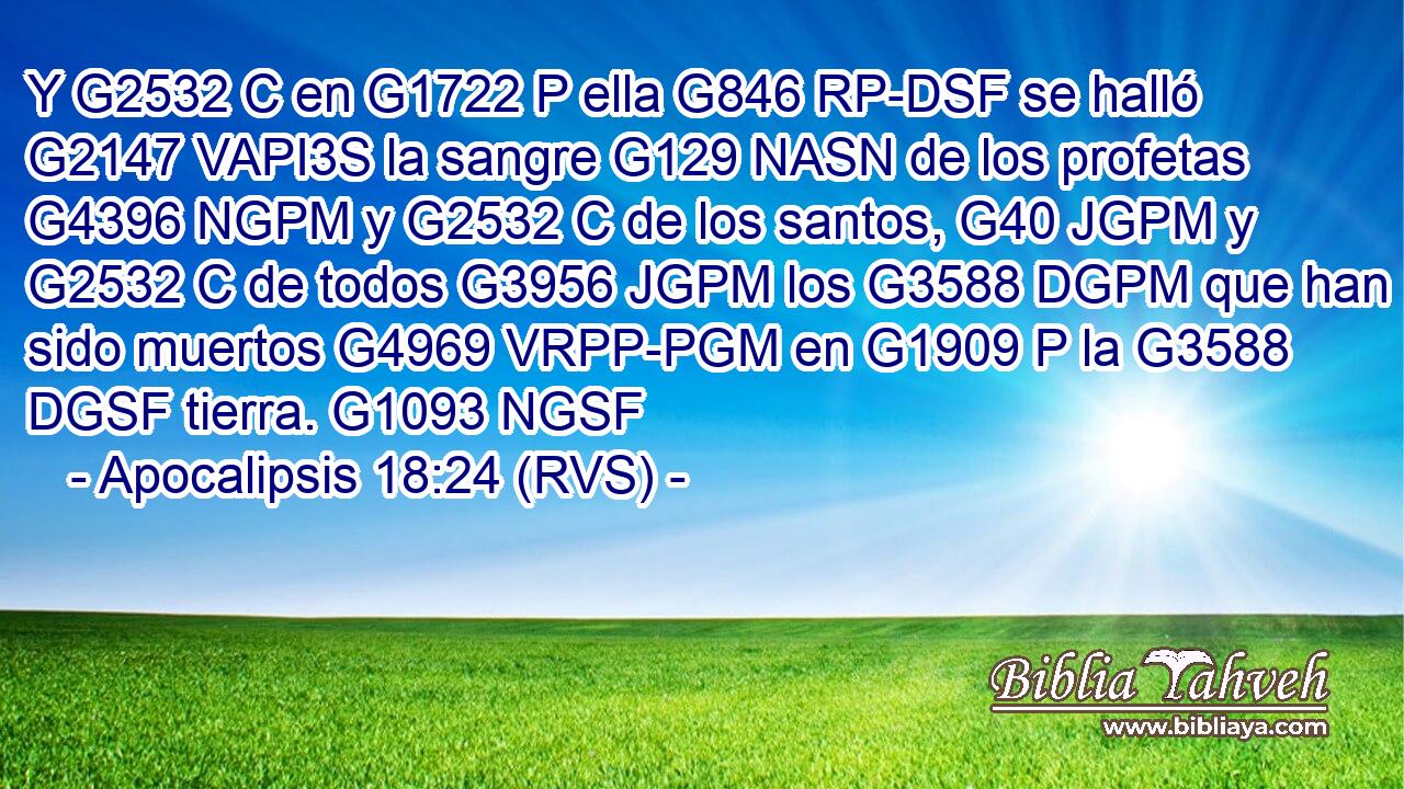 Y G2532 C en G1722 P ella G846 RP-DSF se halló G2147 VAPI3S la sangre G129 NASN de los profetas G4396 NGPM y G2532 C de los santos, G40 JGPM y G2532 C de todos G3956 JGPM los G3588 DGPM que han sido muertos G4969 VRPP-PGM en G1909 P la G3588 DGSF tierra. G1093 NGSF 
