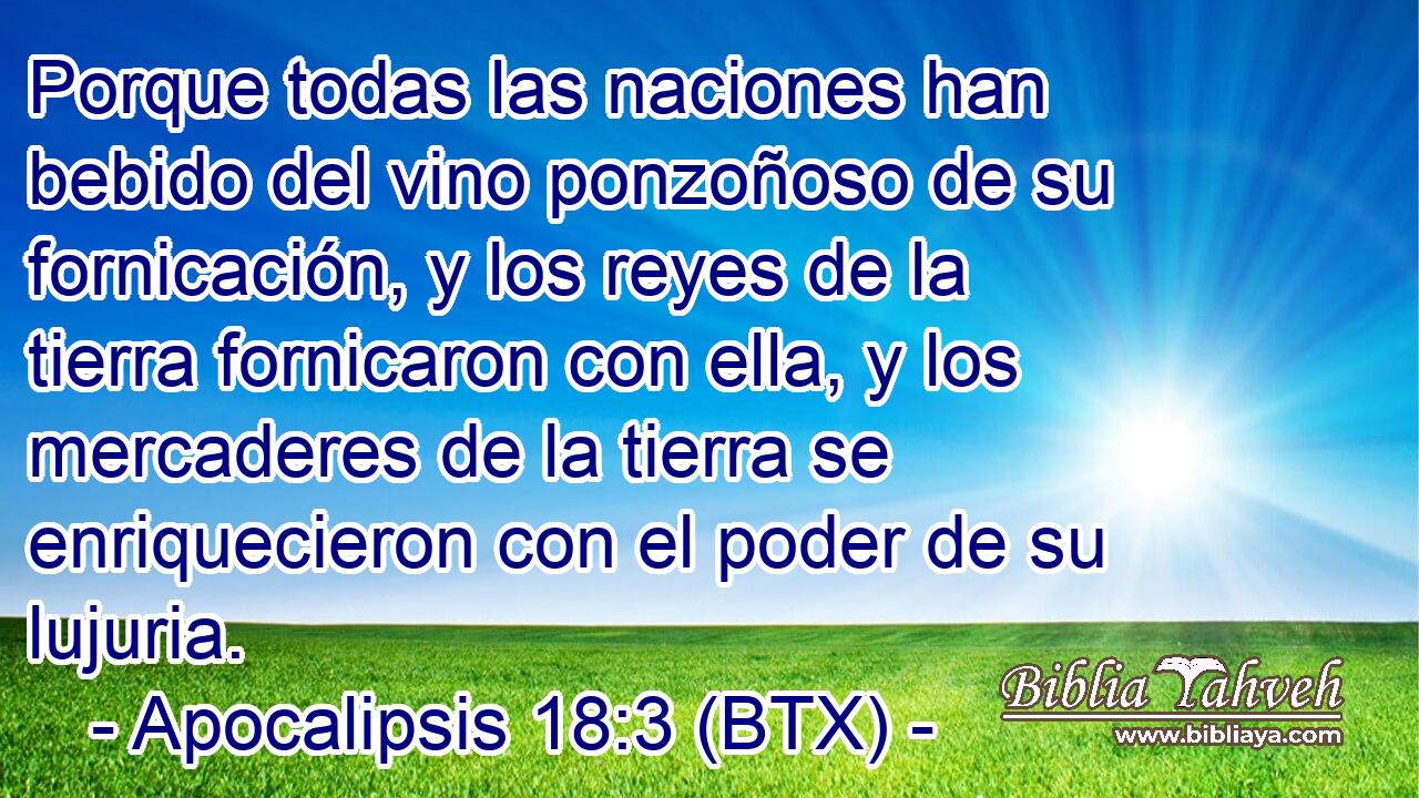 Porque todas las naciones han bebido del vino ponzoñoso de su fornicación, y los reyes de la tierra fornicaron con ella, y los mercaderes de la tierra se enriquecieron con el poder de su lujuria.