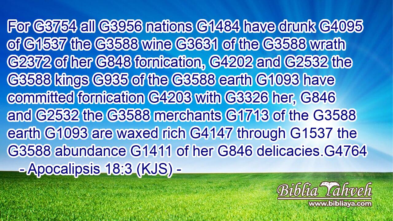 For G3754 all G3956 nations G1484 have drunk G4095 of G1537 the G3588 wine G3631 of the G3588 wrath G2372 of her G848 fornication, G4202 and G2532 the G3588 kings G935 of the G3588 earth G1093 have committed fornication G4203 with G3326 her, G846 and G2532 the G3588 merchants G1713 of the G3588 earth G1093 are waxed rich G4147 through G1537 the G3588 abundance G1411 of her G846 delicacies.G4764