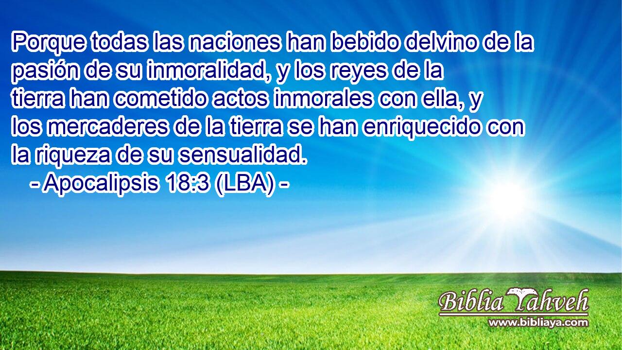 Porque todas las naciones han bebido delvino de la pasión de su inmoralidad, y los reyes de la tierra han cometido actos inmorales con ella, y los mercaderes de la tierra se han enriquecido con la riqueza de su sensualidad.
