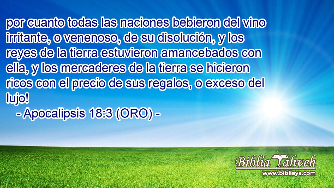 por cuanto todas las naciones bebieron del vino irritante, o venenoso, de su disolución, y los reyes de la tierra estuvieron amancebados con ella, y los mercaderes de la tierra se hicieron ricos con el precio de sus regalos, o exceso del lujo! 
