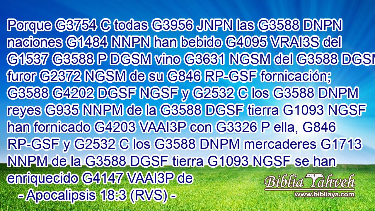 Porque G3754 C todas G3956 JNPN las G3588 DNPN naciones G1484 NNPN han bebido G4095 VRAI3S del G1537 G3588 P DGSM vino G3631 NGSM del G3588 DGSM furor G2372 NGSM de su G846 RP-GSF fornicación; G3588 G4202 DGSF NGSF y G2532 C los G3588 DNPM reyes G935 NNPM de la G3588 DGSF tierra G1093 NGSF han fornicado G4203 VAAI3P con G3326 P ella, G846 RP-GSF y G2532 C los G3588 DNPM mercaderes G1713 NNPM de la G3588 DGSF tierra G1093 NGSF se han enriquecido G4147 VAAI3P de 