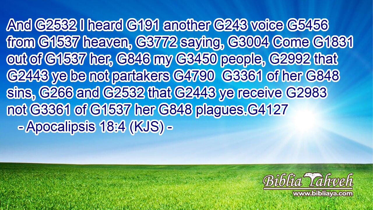 And G2532 I heard G191 another G243 voice G5456 from G1537 heaven, G3772 saying, G3004 Come G1831 out of G1537 her, G846 my G3450 people, G2992 that G2443 ye be not partakers G4790  G3361 of her G848 sins, G266 and G2532 that G2443 ye receive G2983 not G3361 of G1537 her G848 plagues.G4127