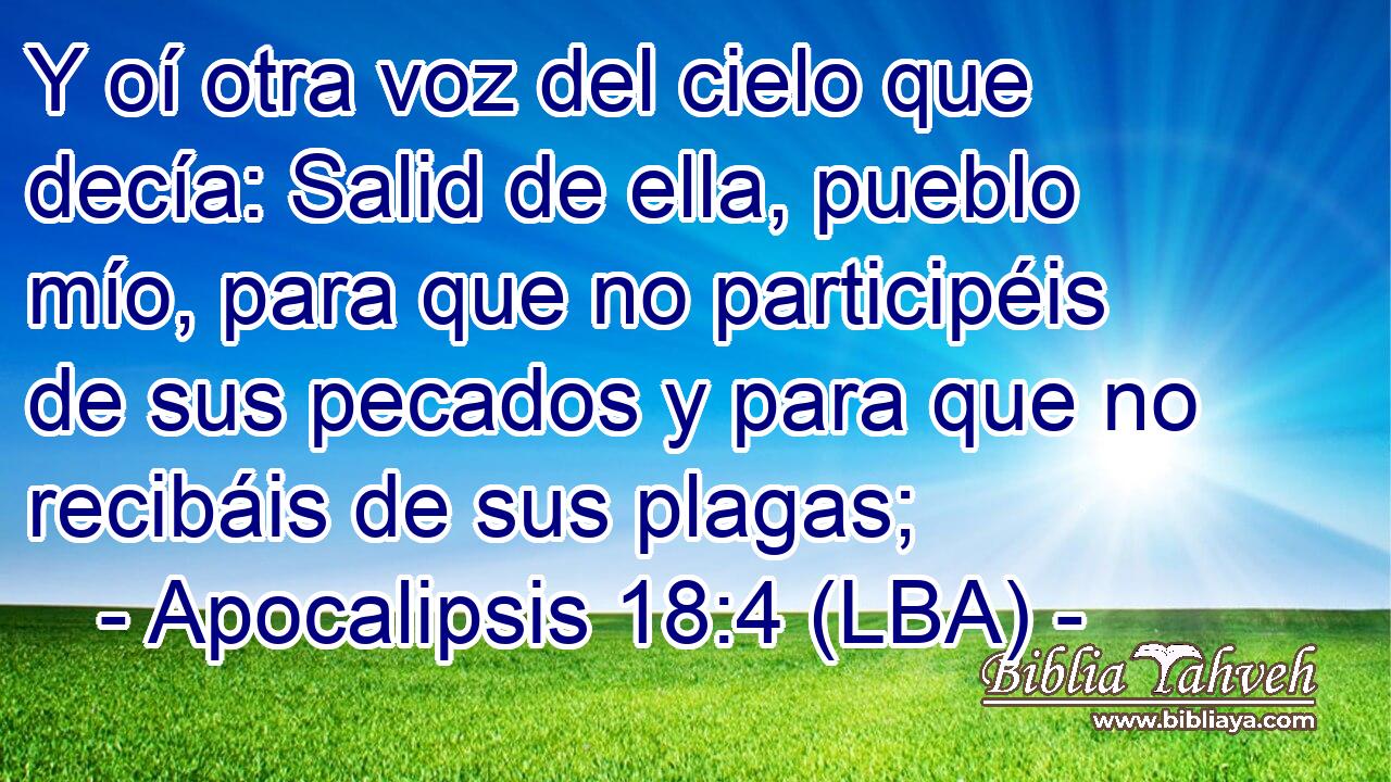 Y oí otra voz del cielo que decía: Salid de ella, pueblo mío, para que no participéis de sus pecados y para que no recibáis de sus plagas;