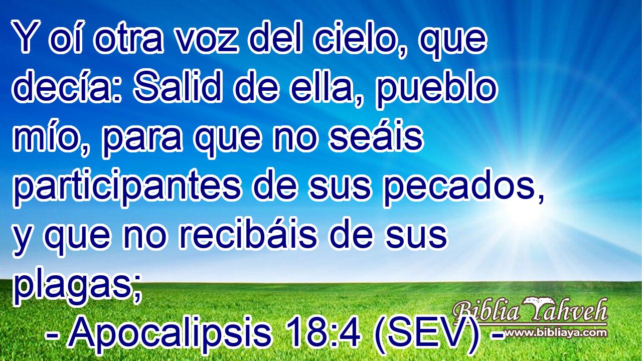 Y oí otra voz del cielo, que decía: Salid de ella, pueblo mío, para que no seáis participantes de sus pecados, y que no recibáis de sus plagas;