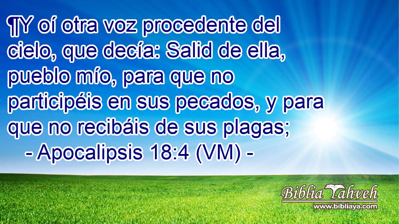  ¶Y oí otra voz procedente del cielo, que decía: Salid de ella, pueblo mío, para que no participéis en sus pecados, y para que no recibáis de sus plagas; 