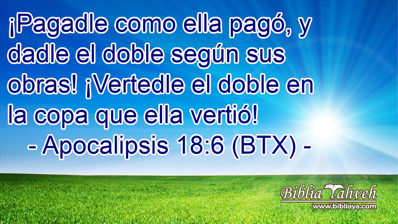 ¡Pagadle como ella pagó, y dadle el doble según sus obras! ¡Vertedle el doble en la copa que ella vertió!