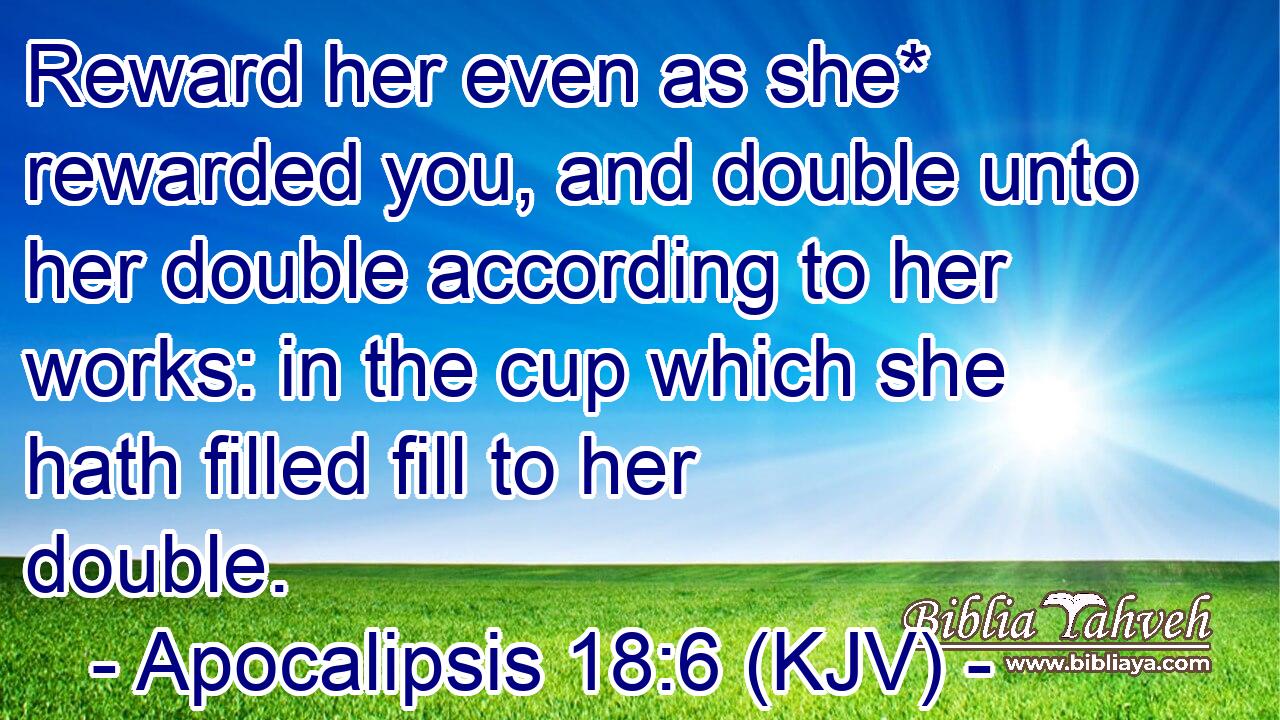 Reward her even as she* rewarded you, and double unto her double according to her works: in the cup which she hath filled fill to her double.