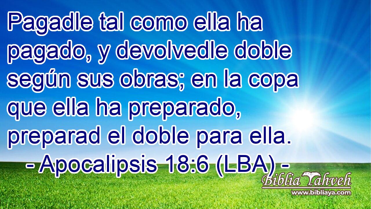 Pagadle tal como ella ha pagado, y devolvedle doble según sus obras; en la copa que ella ha preparado, preparad el doble para ella.