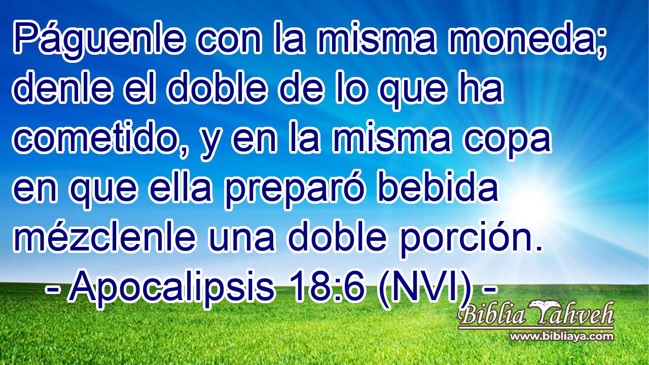  Páguenle con la misma moneda; denle el doble de lo que ha cometido, y en la misma copa en que ella preparó bebida mézclenle una doble porción. 