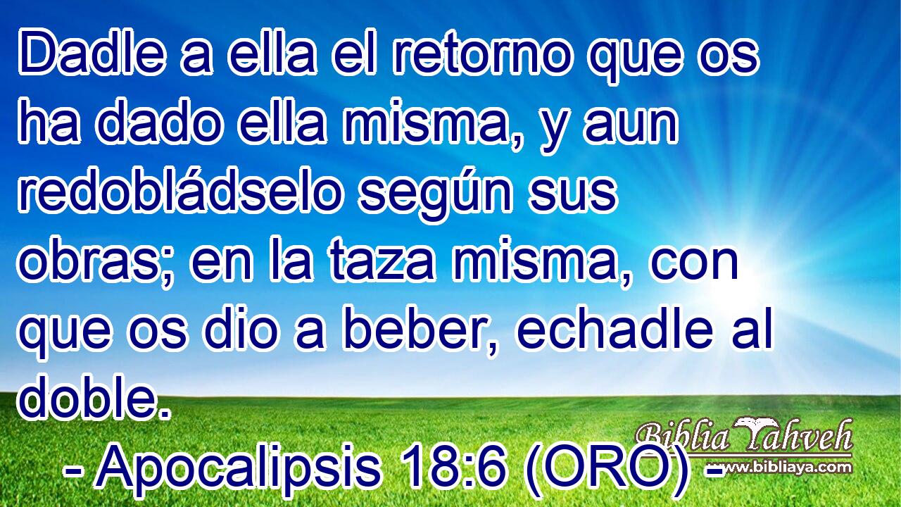  Dadle a ella el retorno que os ha dado ella misma, y aun redobládselo según sus obras; en la taza misma, con que os dio a beber, echadle al doble. 