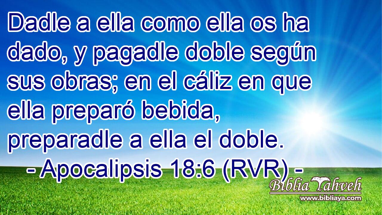 Dadle a ella como ella os ha dado, y pagadle doble según sus obras; en el cáliz en que ella preparó bebida, preparadle a ella el doble.