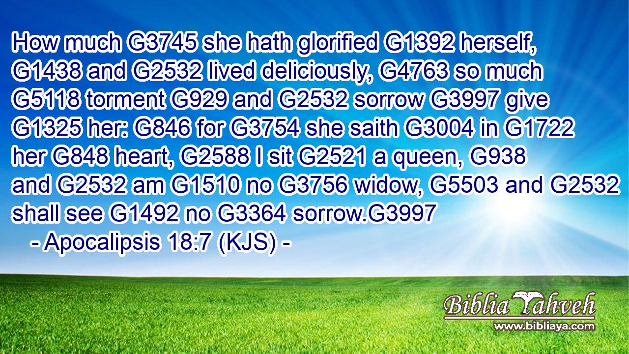 How much G3745 she hath glorified G1392 herself, G1438 and G2532 lived deliciously, G4763 so much G5118 torment G929 and G2532 sorrow G3997 give G1325 her: G846 for G3754 she saith G3004 in G1722 her G848 heart, G2588 I sit G2521 a queen, G938 and G2532 am G1510 no G3756 widow, G5503 and G2532 shall see G1492 no G3364 sorrow.G3997