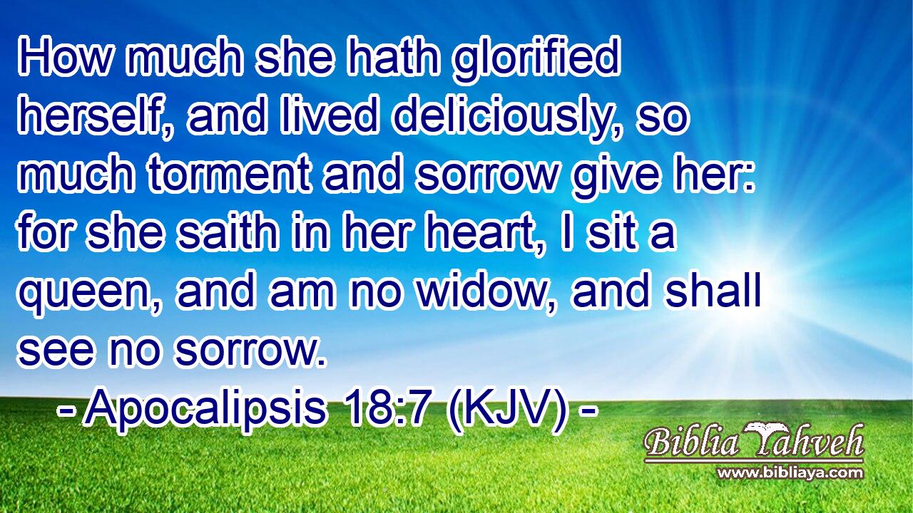 How much she hath glorified herself, and lived deliciously, so much torment and sorrow give her: for she saith in her heart, I sit a queen, and am no widow, and shall see no sorrow.