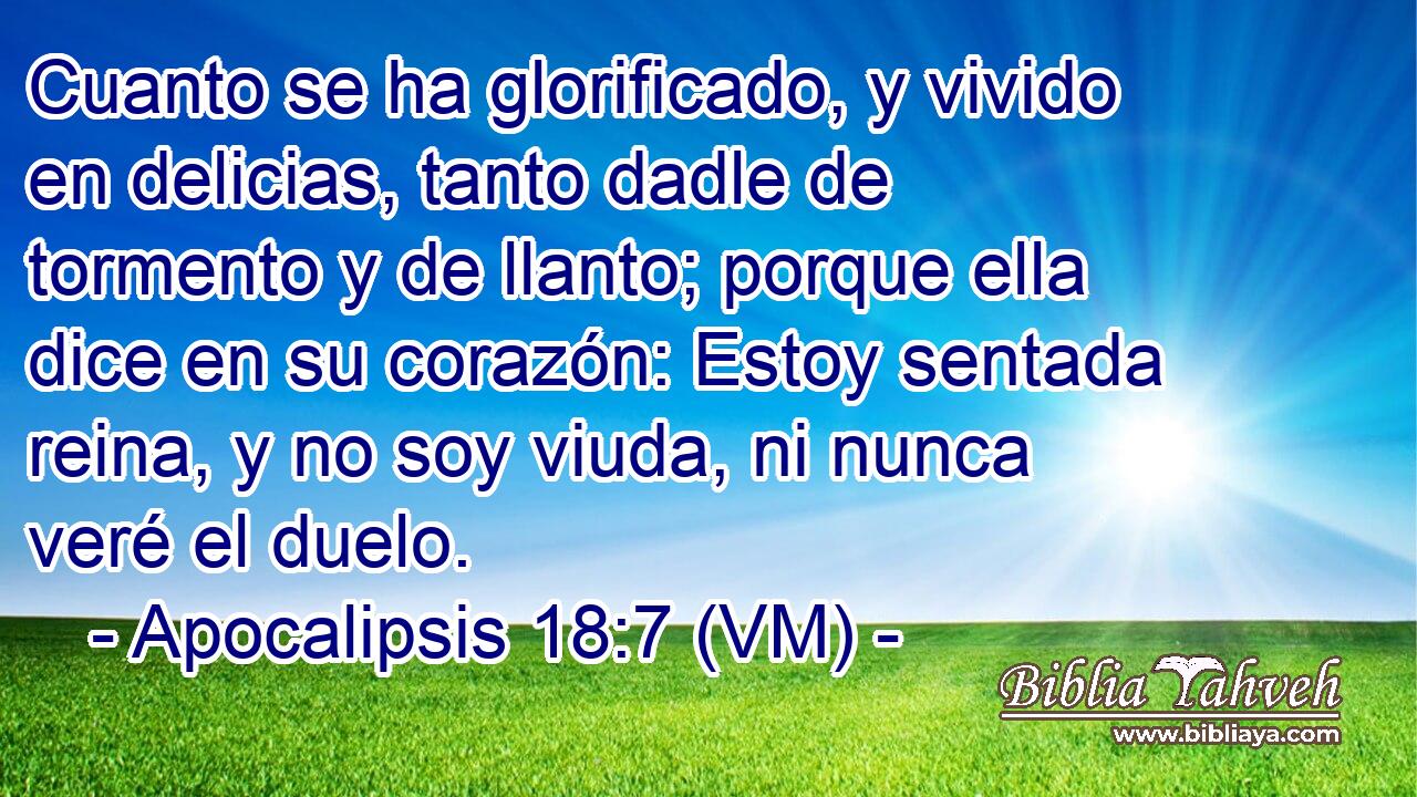  Cuanto se ha glorificado, y vivido en delicias, tanto dadle de tormento y de llanto; porque ella dice en su corazón: Estoy sentada reina, y no soy viuda, ni nunca veré el duelo. 