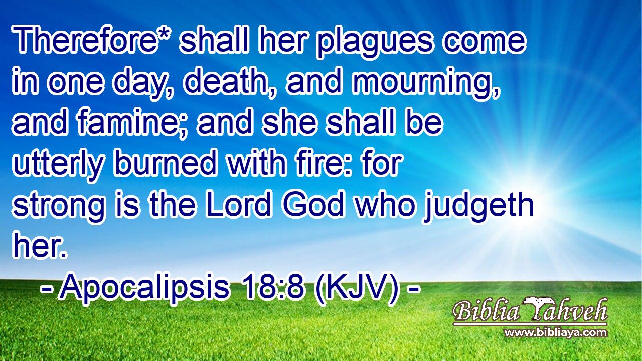 Therefore* shall her plagues come in one day, death, and mourning, and famine; and she shall be utterly burned with fire: for strong is the Lord God who judgeth her.