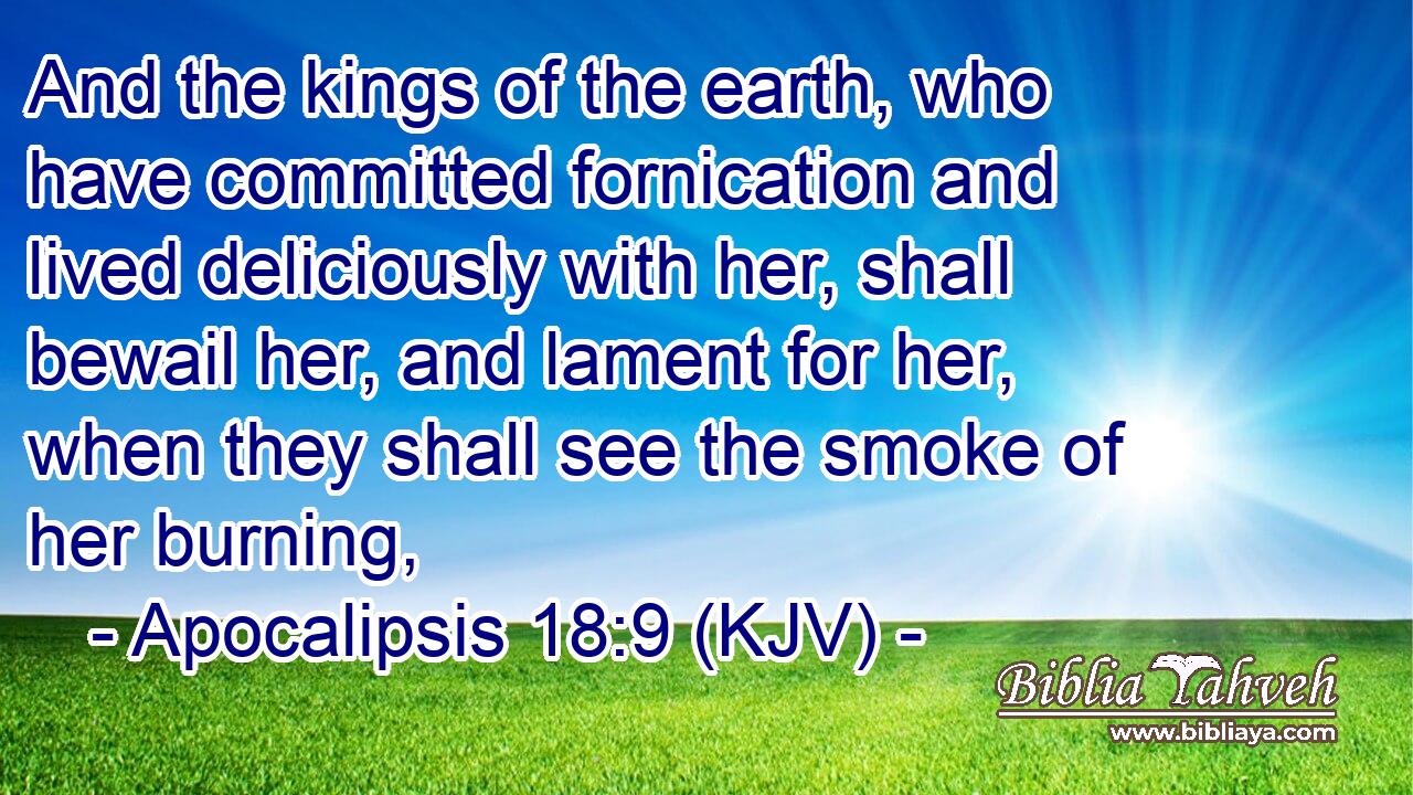 And the kings of the earth, who have committed fornication and lived deliciously with her, shall bewail her, and lament for her, when they shall see the smoke of her burning,