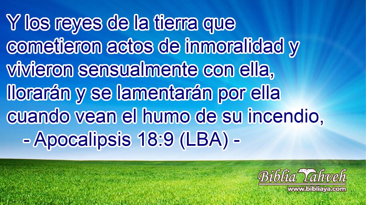 Y los reyes de la tierra que cometieron actos de inmoralidad y vivieron sensualmente con ella, llorarán y se lamentarán por ella cuando vean el humo de su incendio,