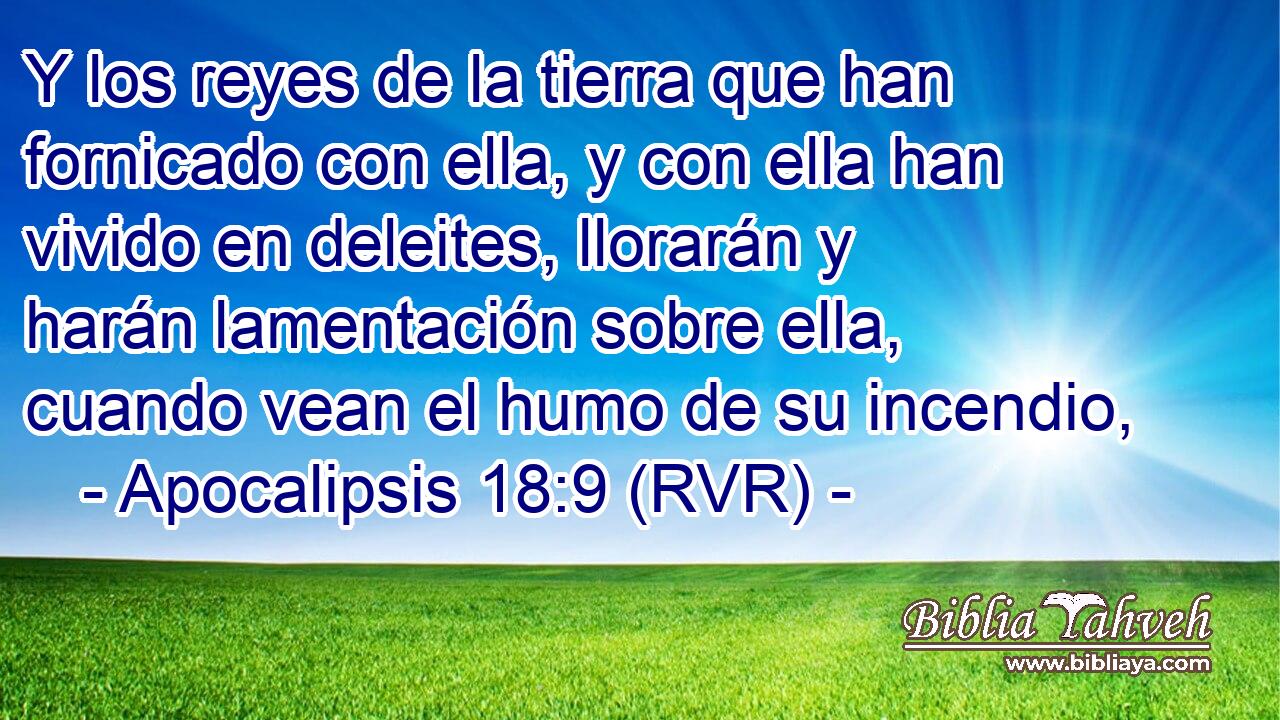 Y los reyes de la tierra que han fornicado con ella, y con ella han vivido en deleites, llorarán y harán lamentación sobre ella, cuando vean el humo de su incendio,