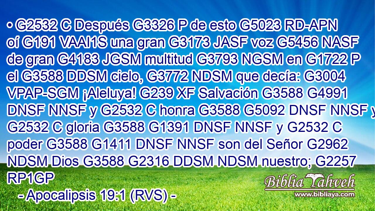 • G2532 C Después G3326 P de esto G5023 RD-APN oí G191 VAAI1S una gran G3173 JASF voz G5456 NASF de gran G4183 JGSM multitud G3793 NGSM en G1722 P el G3588 DDSM cielo, G3772 NDSM que decía: G3004 VPAP-SGM ¡Aleluya! G239 XF Salvación G3588 G4991 DNSF NNSF y G2532 C honra G3588 G5092 DNSF NNSF y G2532 C gloria G3588 G1391 DNSF NNSF y G2532 C poder G3588 G1411 DNSF NNSF son del Señor G2962 NDSM Dios G3588 G2316 DDSM NDSM nuestro; G2257 RP1GP 