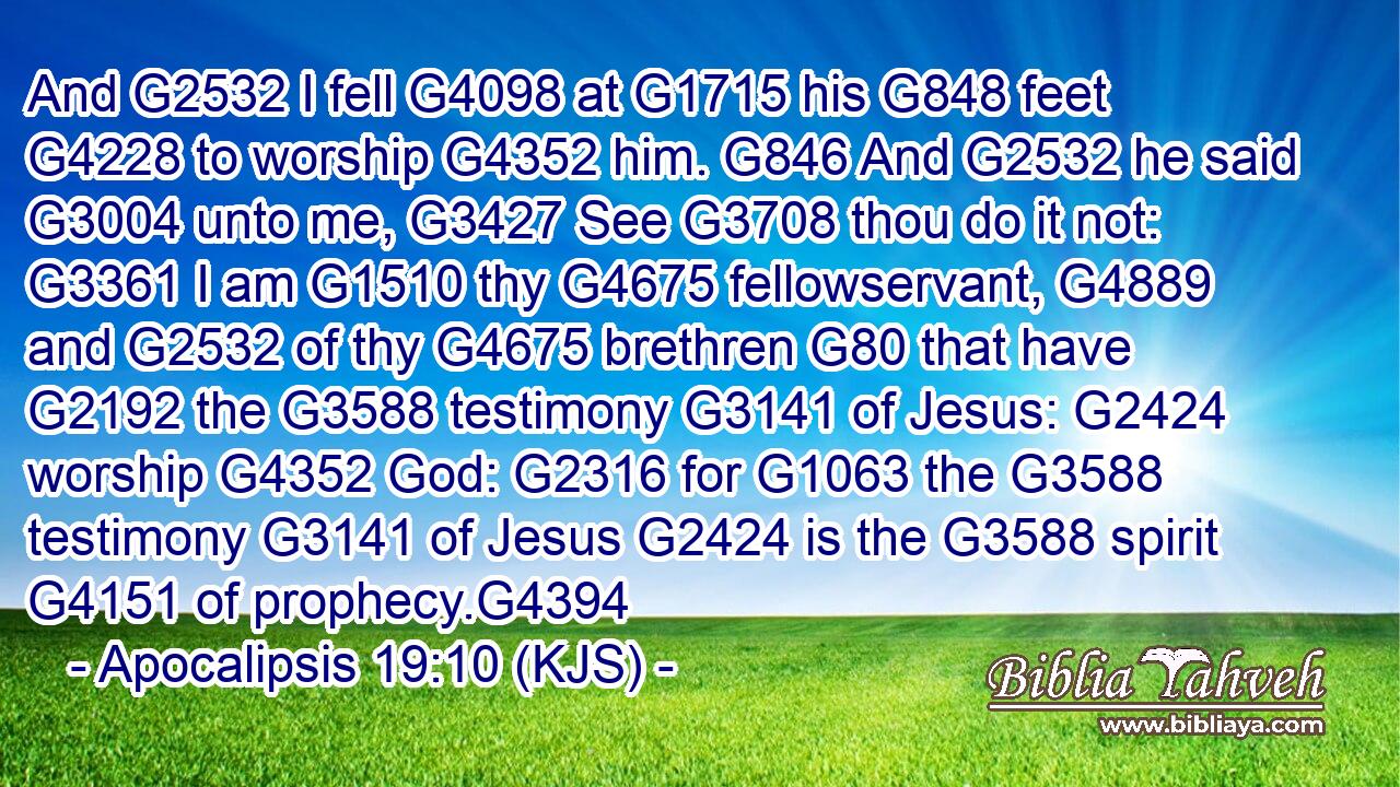 And G2532 I fell G4098 at G1715 his G848 feet G4228 to worship G4352 him. G846 And G2532 he said G3004 unto me, G3427 See G3708 thou do it not: G3361 I am G1510 thy G4675 fellowservant, G4889 and G2532 of thy G4675 brethren G80 that have G2192 the G3588 testimony G3141 of Jesus: G2424 worship G4352 God: G2316 for G1063 the G3588 testimony G3141 of Jesus G2424 is the G3588 spirit G4151 of prophecy.G4394