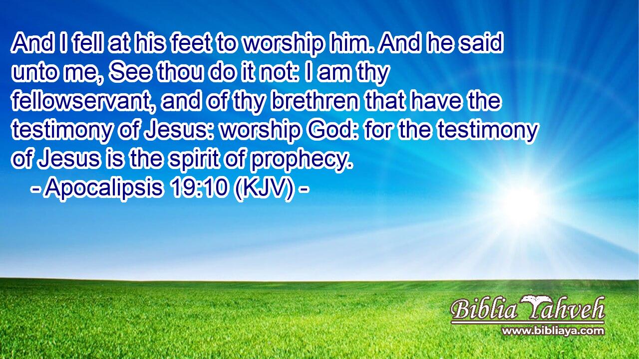 And I fell at his feet to worship him. And he said unto me, See thou do it not: I am thy fellowservant, and of thy brethren that have the testimony of Jesus: worship God: for the testimony of Jesus is the spirit of prophecy.