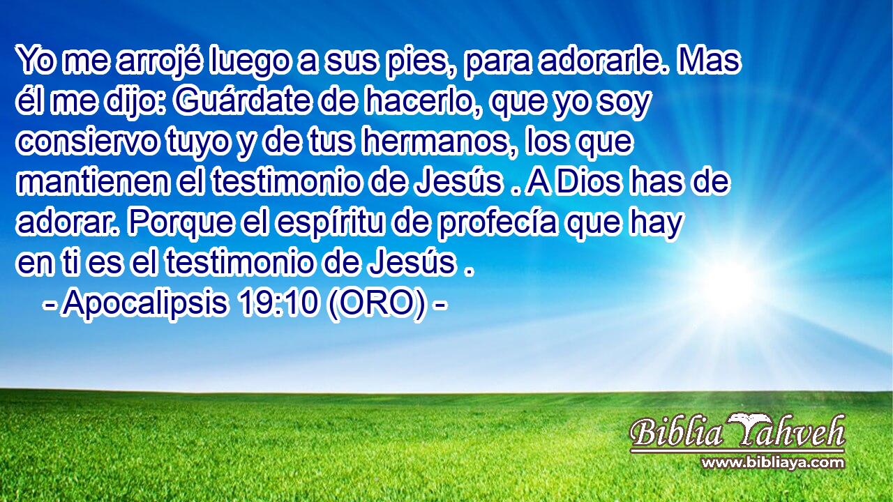  Yo me arrojé luego a sus pies, para adorarle. Mas él me dijo: Guárdate de hacerlo, que yo soy consiervo tuyo y de tus hermanos, los que mantienen el testimonio de Jesús . A Dios has de adorar. Porque el espíritu de profecía que hay en ti es el testimonio de Jesús . 