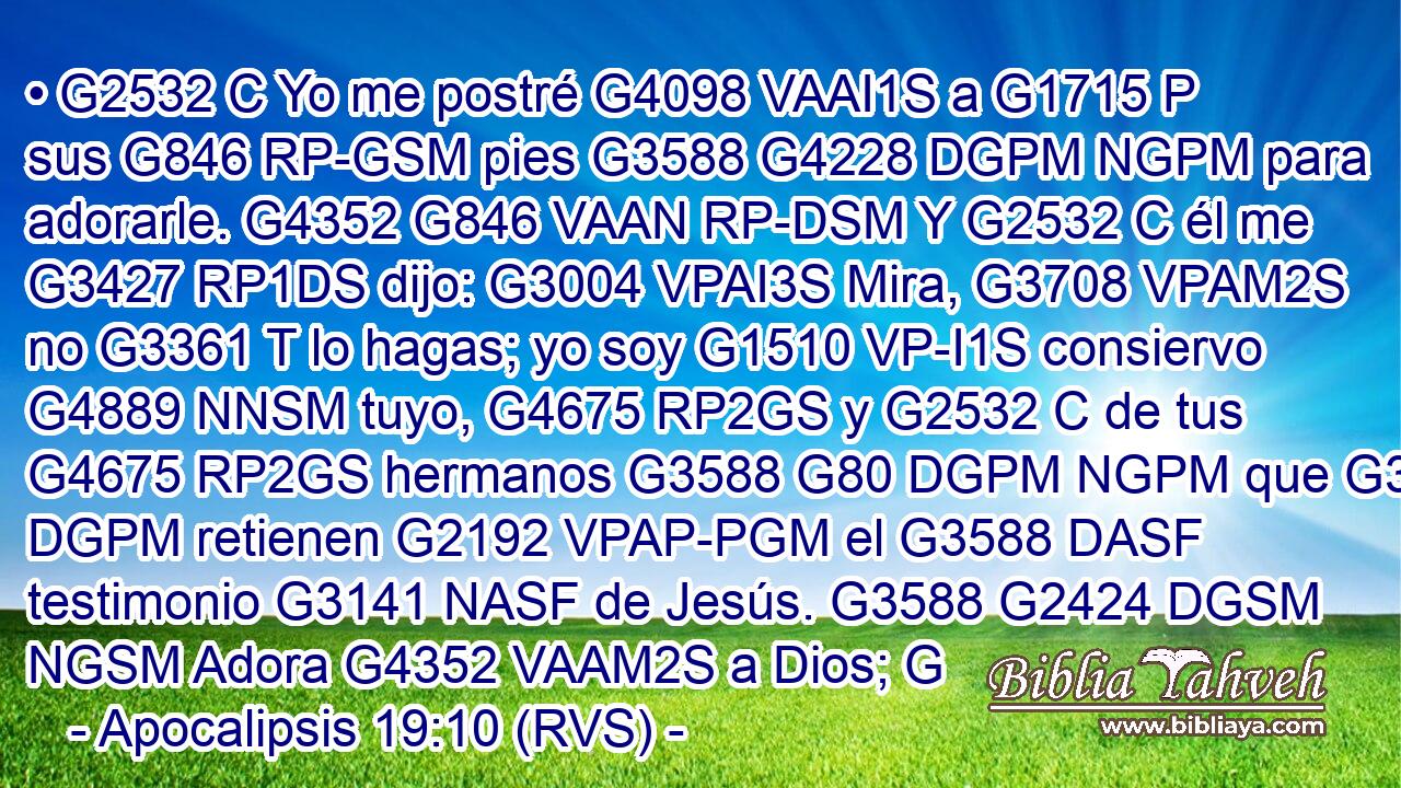 • G2532 C Yo me postré G4098 VAAI1S a G1715 P sus G846 RP-GSM pies G3588 G4228 DGPM NGPM para adorarle. G4352 G846 VAAN RP-DSM Y G2532 C él me G3427 RP1DS dijo: G3004 VPAI3S Mira, G3708 VPAM2S no G3361 T lo hagas; yo soy G1510 VP-I1S consiervo G4889 NNSM tuyo, G4675 RP2GS y G2532 C de tus G4675 RP2GS hermanos G3588 G80 DGPM NGPM que G3588 DGPM retienen G2192 VPAP-PGM el G3588 DASF testimonio G3141 NASF de Jesús. G3588 G2424 DGSM NGSM Adora G4352 VAAM2S a Dios; G