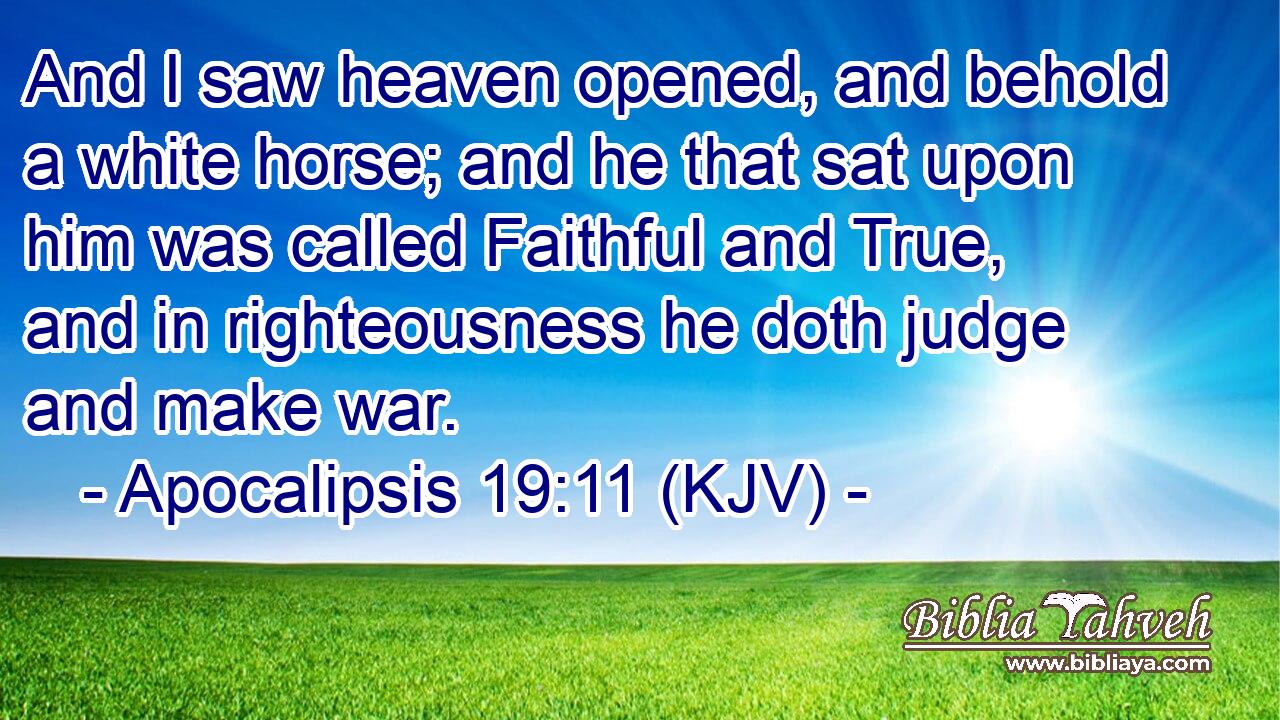 And I saw heaven opened, and behold a white horse; and he that sat upon him was called Faithful and True, and in righteousness he doth judge and make war.