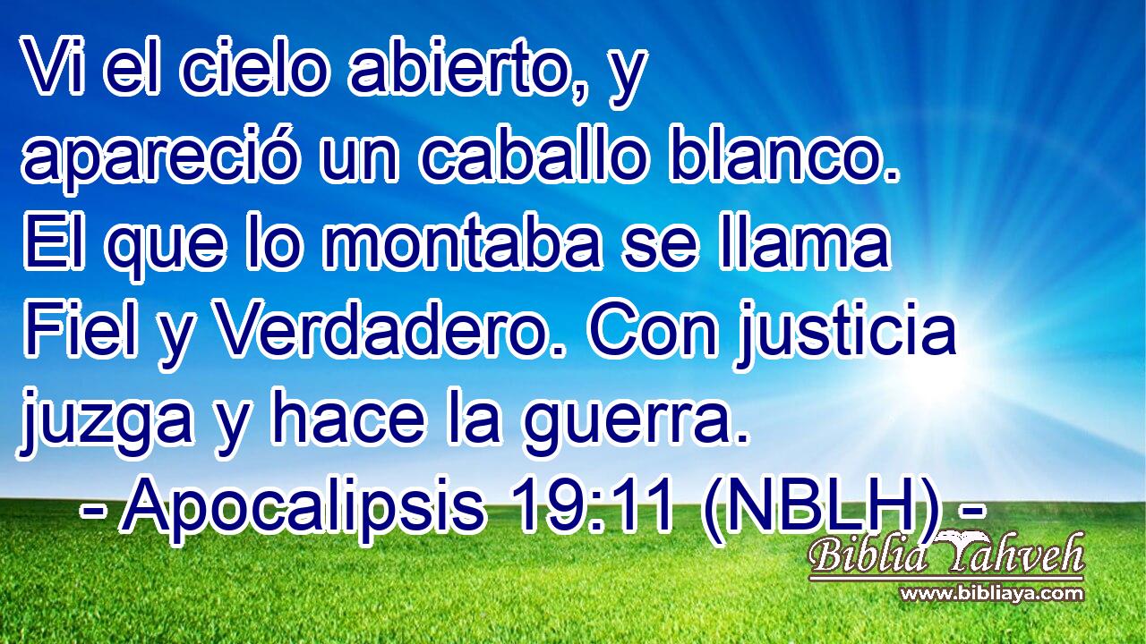  Vi el cielo abierto, y apareció un caballo blanco. El que lo montaba se llama Fiel y Verdadero. Con justicia juzga y hace la guerra. 