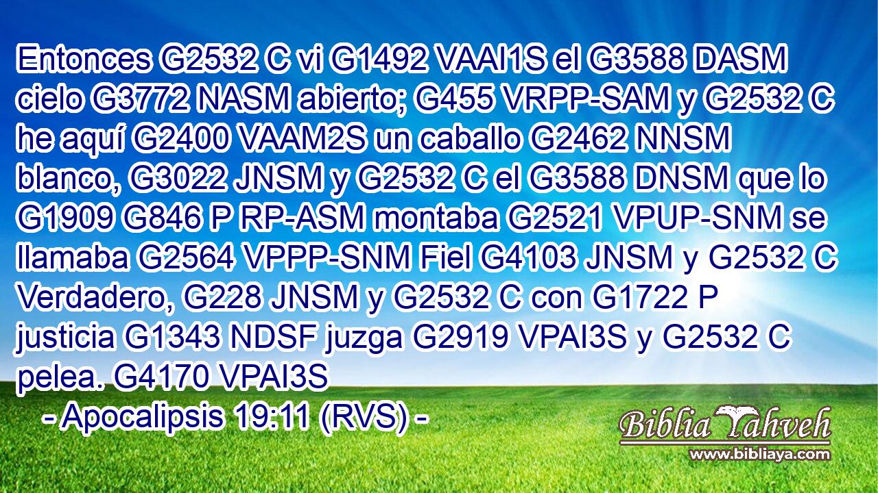 Entonces G2532 C vi G1492 VAAI1S el G3588 DASM cielo G3772 NASM abierto; G455 VRPP-SAM y G2532 C he aquí G2400 VAAM2S un caballo G2462 NNSM blanco, G3022 JNSM y G2532 C el G3588 DNSM que lo G1909 G846 P RP-ASM montaba G2521 VPUP-SNM se llamaba G2564 VPPP-SNM Fiel G4103 JNSM y G2532 C Verdadero, G228 JNSM y G2532 C con G1722 P justicia G1343 NDSF juzga G2919 VPAI3S y G2532 C pelea. G4170 VPAI3S 