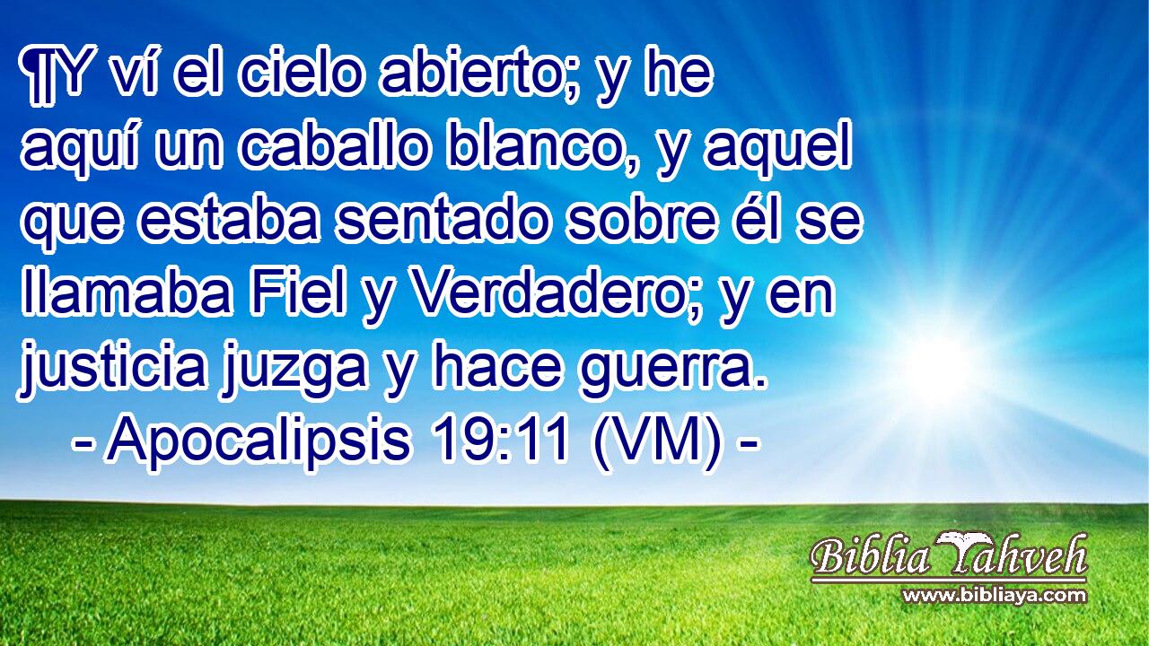  ¶Y ví el cielo abierto; y he aquí un caballo blanco, y aquel que estaba sentado sobre él se llamaba Fiel y Verdadero; y en justicia juzga y hace guerra. 