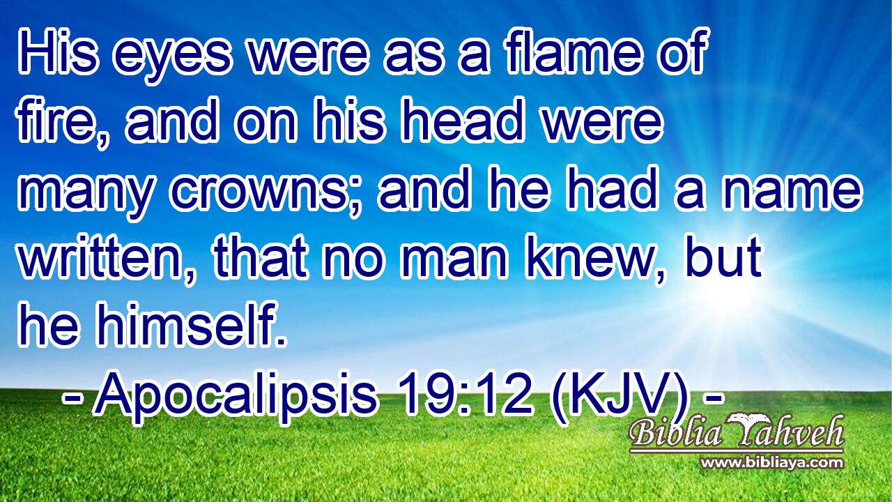 His eyes were as a flame of fire, and on his head were many crowns; and he had a name written, that no man knew, but he himself.