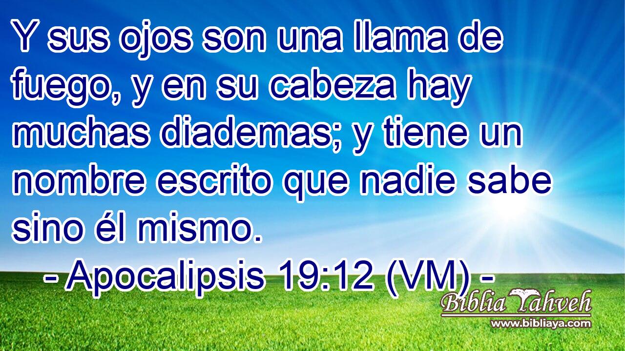  Y sus ojos son una llama de fuego, y en su cabeza hay muchas diademas; y tiene un nombre escrito que nadie sabe sino él mismo. 