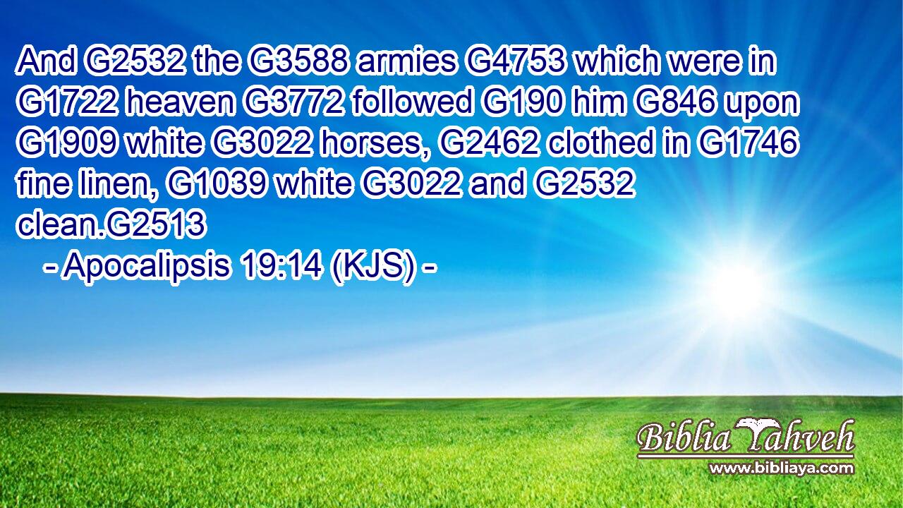 And G2532 the G3588 armies G4753 which were in G1722 heaven G3772 followed G190 him G846 upon G1909 white G3022 horses, G2462 clothed in G1746 fine linen, G1039 white G3022 and G2532 clean.G2513
