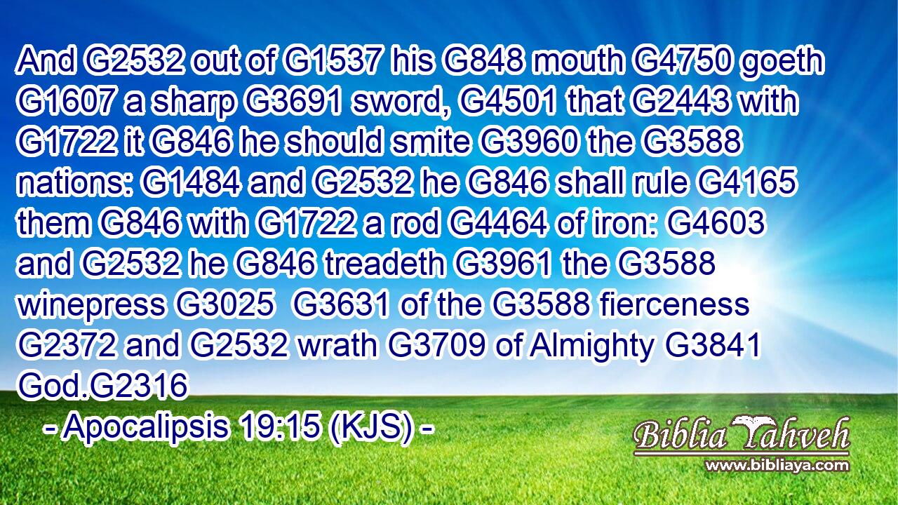 And G2532 out of G1537 his G848 mouth G4750 goeth G1607 a sharp G3691 sword, G4501 that G2443 with G1722 it G846 he should smite G3960 the G3588 nations: G1484 and G2532 he G846 shall rule G4165 them G846 with G1722 a rod G4464 of iron: G4603 and G2532 he G846 treadeth G3961 the G3588 winepress G3025  G3631 of the G3588 fierceness G2372 and G2532 wrath G3709 of Almighty G3841 God.G2316