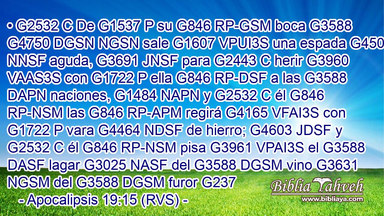 • G2532 C De G1537 P su G846 RP-GSM boca G3588 G4750 DGSN NGSN sale G1607 VPUI3S una espada G4501 NNSF aguda, G3691 JNSF para G2443 C herir G3960 VAAS3S con G1722 P ella G846 RP-DSF a las G3588 DAPN naciones, G1484 NAPN y G2532 C él G846 RP-NSM las G846 RP-APM regirá G4165 VFAI3S con G1722 P vara G4464 NDSF de hierro; G4603 JDSF y G2532 C él G846 RP-NSM pisa G3961 VPAI3S el G3588 DASF lagar G3025 NASF del G3588 DGSM vino G3631 NGSM del G3588 DGSM furor G237