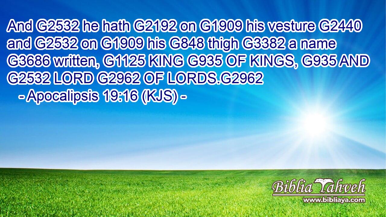 And G2532 he hath G2192 on G1909 his vesture G2440 and G2532 on G1909 his G848 thigh G3382 a name G3686 written, G1125 KING G935 OF KINGS, G935 AND G2532 LORD G2962 OF LORDS.G2962