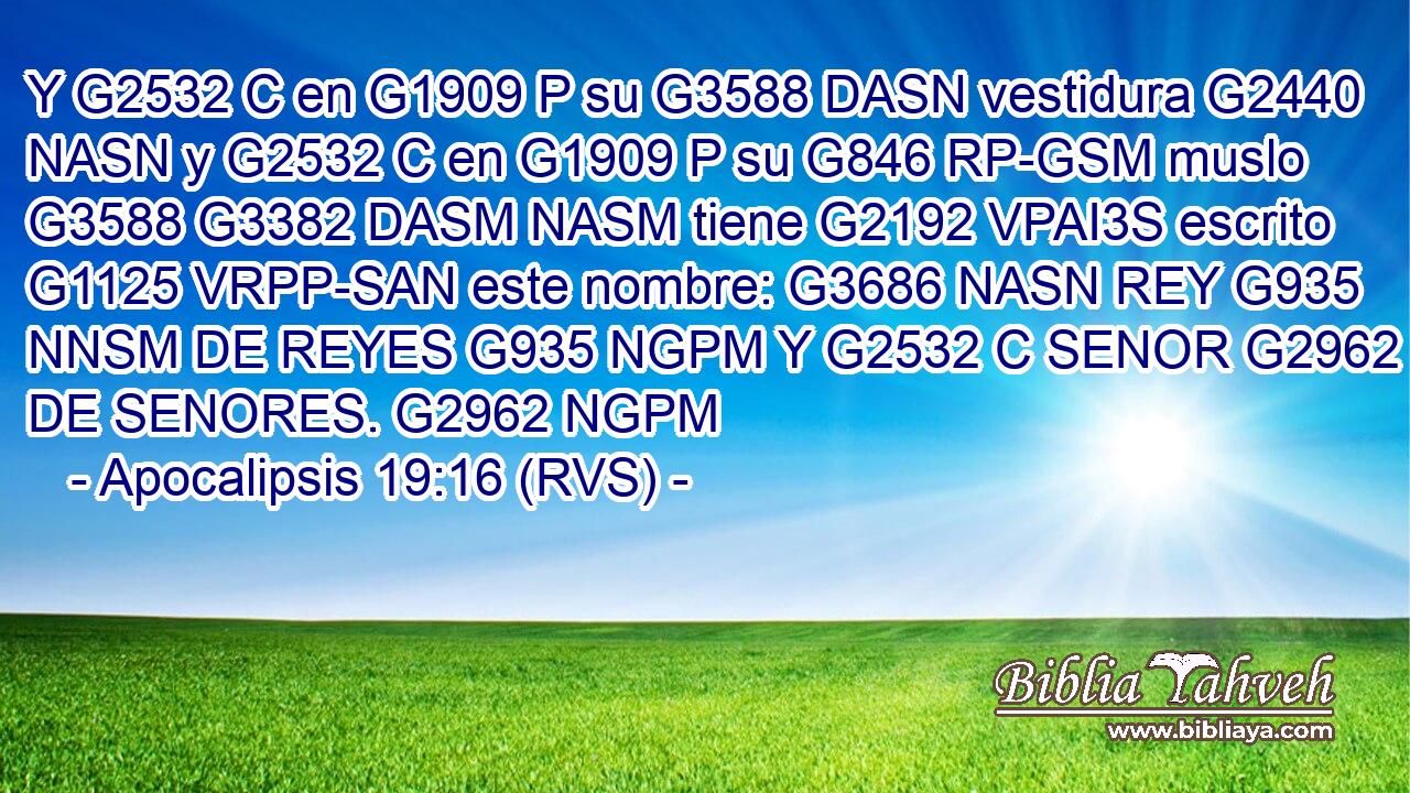 Y G2532 C en G1909 P su G3588 DASN vestidura G2440 NASN y G2532 C en G1909 P su G846 RP-GSM muslo G3588 G3382 DASM NASM tiene G2192 VPAI3S escrito G1125 VRPP-SAN este nombre: G3686 NASN REY G935 NNSM DE REYES G935 NGPM Y G2532 C SENOR G2962 NNSM DE SENORES. G2962 NGPM 
