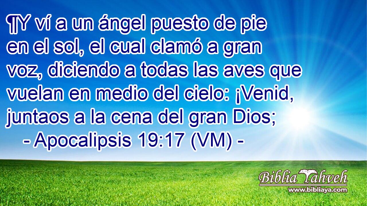  ¶Y ví a un ángel puesto de pie en el sol, el cual clamó a gran voz, diciendo a todas las aves que vuelan en medio del cielo: ¡Venid, juntaos a la cena del gran Dios; 