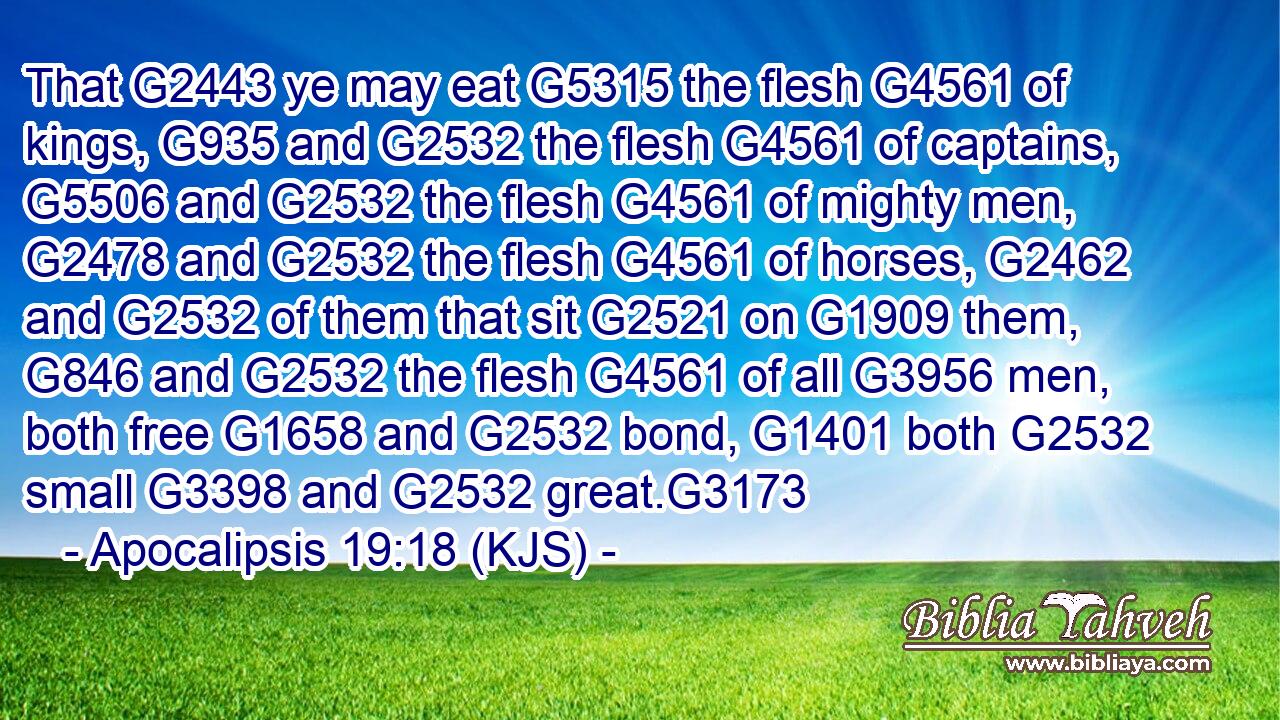That G2443 ye may eat G5315 the flesh G4561 of kings, G935 and G2532 the flesh G4561 of captains, G5506 and G2532 the flesh G4561 of mighty men, G2478 and G2532 the flesh G4561 of horses, G2462 and G2532 of them that sit G2521 on G1909 them, G846 and G2532 the flesh G4561 of all G3956 men, both free G1658 and G2532 bond, G1401 both G2532 small G3398 and G2532 great.G3173