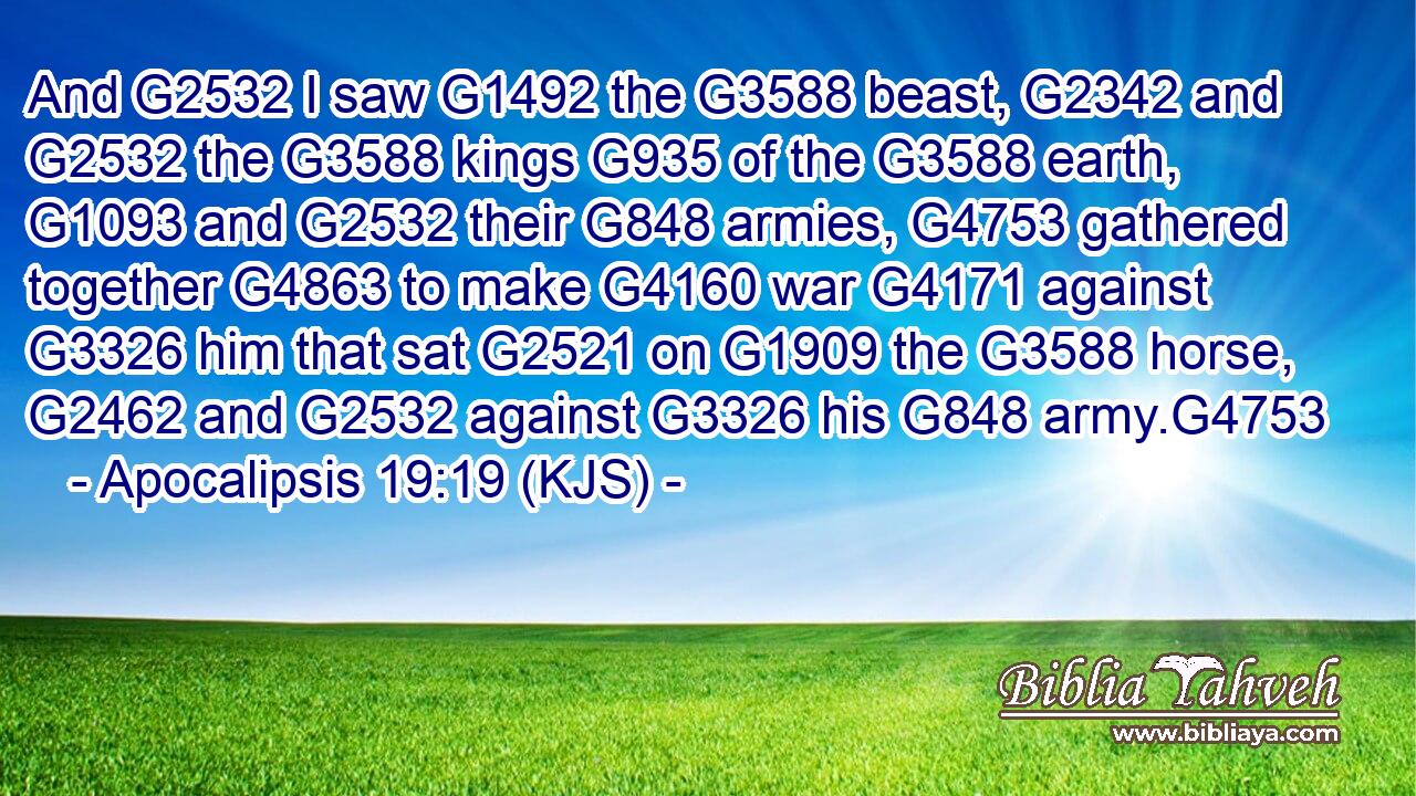 And G2532 I saw G1492 the G3588 beast, G2342 and G2532 the G3588 kings G935 of the G3588 earth, G1093 and G2532 their G848 armies, G4753 gathered together G4863 to make G4160 war G4171 against G3326 him that sat G2521 on G1909 the G3588 horse, G2462 and G2532 against G3326 his G848 army.G4753