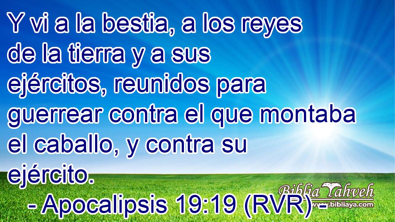Y vi a la bestia, a los reyes de la tierra y a sus ejércitos, reunidos para guerrear contra el que montaba el caballo, y contra su ejército.